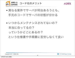 Copyright © 2013 AGREX INC.
14
コード化のメリット
• 異なる案件でサーバが何台あろうとも、
手元のコードでサーバの状態が分かる
• いつからメンテナンスされてないの？
本当に合ってるの？
っていうかどこにあるの？
という仕様書や手順書に苦労しなくて良い
13年9月10日火曜日
 