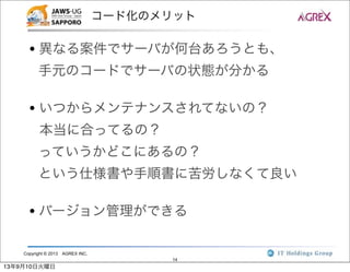 Copyright © 2013 AGREX INC.
14
コード化のメリット
• 異なる案件でサーバが何台あろうとも、
手元のコードでサーバの状態が分かる
• いつからメンテナンスされてないの？
本当に合ってるの？
っていうかどこにあるの？
という仕様書や手順書に苦労しなくて良い
• バージョン管理ができる
13年9月10日火曜日
 