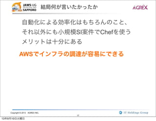 Copyright © 2013 AGREX INC.
17
結局何が言いたかったか
自動化による効率化はもちろんのこと、
それ以外にも小規模SI案件でChefを使う
メリットは十分にある
AWSでインフラの調達が容易にできる
13年9月10日火曜日
 