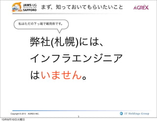Copyright © 2013 AGREX INC.
3
まず、知っておいてもらいたいこと
弊社(札幌)には、
インフラエンジニア
はいません。
私はただの下っ端で雑用係です。
13年9月10日火曜日
 
