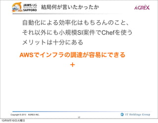 Copyright © 2013 AGREX INC.
17
結局何が言いたかったか
自動化による効率化はもちろんのこと、
それ以外にも小規模SI案件でChefを使う
メリットは十分にある
AWSでインフラの調達が容易にできる
＋
13年9月10日火曜日
 