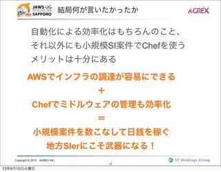 Copyright © 2013 AGREX INC.
17
結局何が言いたかったか
自動化による効率化はもちろんのこと、
それ以外にも小規模SI案件でChefを使う
メリットは十分にある
AWSでインフラの調達が容易にできる
＋
Chefでミドルウェアの管理も効率化
＝
小規模案件を数こなして日銭を稼ぐ
地方SIerにこそ武器になる！
13年9月10日火曜日
 
