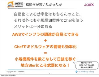Copyright © 2013 AGREX INC.
17
結局何が言いたかったか
自動化による効率化はもちろんのこと、
それ以外にも小規模SI案件でChefを使う
メリットは十分にある
AWSでインフラの調達が容易にできる
＋
Chefでミドルウェアの管理も効率化
＝
小規模案件を数こなして日銭を稼ぐ
地方SIerにこそ武器になる！
単価が小さいので、
如何にインフラにお金を
掛けないかが重要！
13年9月10日火曜日
 
