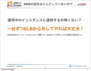 Copyright © 2013 AGREX INC.
18
AWSの話をほとんどしていないので…
運用中のインスタンスに適用するの怖くない？
一台ずつELBから外してやれば大丈夫！
Chefを使わなくても、どんなに小さい規模でも、ELB付けて冗長化した方が運用は絶対楽です。
13年9月10日火曜日
 