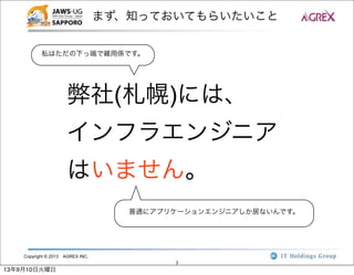 Copyright © 2013 AGREX INC.
3
まず、知っておいてもらいたいこと
弊社(札幌)には、
インフラエンジニア
はいません。
私はただの下っ端で雑用係です。
普通にアプリケーションエンジニアしか居ないんです。
13年9月10日火曜日
 