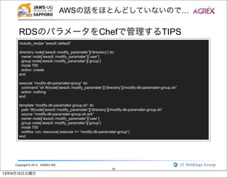 Copyright © 2013 AGREX INC.
19
AWSの話をほとんどしていないので…
RDSのパラメータをChefで管理するTIPS
include_recipe “awscli::default”
directory node[‘awscli::modify_paramater’][‘directory’] do
owner node[‘awscli::modify_paramater’][‘user’]
group node[‘awscli::modify_paramater’][‘group’]
mode 700
action :create
end
execute “modify-db-paramater-group” do
command “sh #{node[‘awscli::modify_paramater’][‘directory’]}/modify-db-paramater-group.sh”
action :nothing
end
template “modify-db-paramater-group.sh” do
path “#{node[‘awscli::modify_paramater’][‘directory’]}/modify-db-paramater-group.sh”
source “modify-db-paramater-group.sh.erb”
owner node[‘awscli::modify_paramater’][‘user’]
group node[‘awscli::modify_paramater’][‘group’]
mode 700
notifies :run, resource(:execute => “modify-db-paramater-group”)
end
13年9月10日火曜日
 