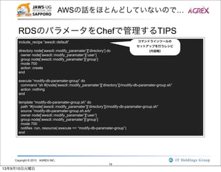 Copyright © 2013 AGREX INC.
19
AWSの話をほとんどしていないので…
RDSのパラメータをChefで管理するTIPS
include_recipe “awscli::default”
directory node[‘awscli::modify_paramater’][‘directory’] do
owner node[‘awscli::modify_paramater’][‘user’]
group node[‘awscli::modify_paramater’][‘group’]
mode 700
action :create
end
execute “modify-db-paramater-group” do
command “sh #{node[‘awscli::modify_paramater’][‘directory’]}/modify-db-paramater-group.sh”
action :nothing
end
template “modify-db-paramater-group.sh” do
path “#{node[‘awscli::modify_paramater’][‘directory’]}/modify-db-paramater-group.sh”
source “modify-db-paramater-group.sh.erb”
owner node[‘awscli::modify_paramater’][‘user’]
group node[‘awscli::modify_paramater’][‘group’]
mode 700
notifies :run, resource(:execute => “modify-db-paramater-group”)
end
コマンドラインツールの
セットアップを行うレシピ
（内容略）
13年9月10日火曜日
 