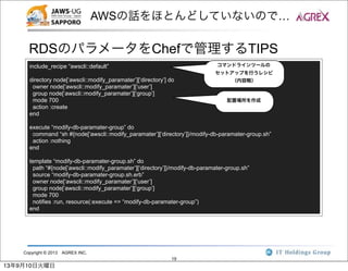 Copyright © 2013 AGREX INC.
19
AWSの話をほとんどしていないので…
RDSのパラメータをChefで管理するTIPS
include_recipe “awscli::default”
directory node[‘awscli::modify_paramater’][‘directory’] do
owner node[‘awscli::modify_paramater’][‘user’]
group node[‘awscli::modify_paramater’][‘group’]
mode 700
action :create
end
execute “modify-db-paramater-group” do
command “sh #{node[‘awscli::modify_paramater’][‘directory’]}/modify-db-paramater-group.sh”
action :nothing
end
template “modify-db-paramater-group.sh” do
path “#{node[‘awscli::modify_paramater’][‘directory’]}/modify-db-paramater-group.sh”
source “modify-db-paramater-group.sh.erb”
owner node[‘awscli::modify_paramater’][‘user’]
group node[‘awscli::modify_paramater’][‘group’]
mode 700
notifies :run, resource(:execute => “modify-db-paramater-group”)
end
コマンドラインツールの
セットアップを行うレシピ
（内容略）
配置場所を作成
13年9月10日火曜日
 