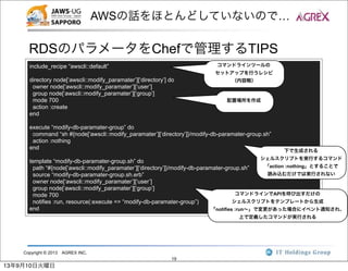 Copyright © 2013 AGREX INC.
19
AWSの話をほとんどしていないので…
RDSのパラメータをChefで管理するTIPS
include_recipe “awscli::default”
directory node[‘awscli::modify_paramater’][‘directory’] do
owner node[‘awscli::modify_paramater’][‘user’]
group node[‘awscli::modify_paramater’][‘group’]
mode 700
action :create
end
execute “modify-db-paramater-group” do
command “sh #{node[‘awscli::modify_paramater’][‘directory’]}/modify-db-paramater-group.sh”
action :nothing
end
template “modify-db-paramater-group.sh” do
path “#{node[‘awscli::modify_paramater’][‘directory’]}/modify-db-paramater-group.sh”
source “modify-db-paramater-group.sh.erb”
owner node[‘awscli::modify_paramater’][‘user’]
group node[‘awscli::modify_paramater’][‘group’]
mode 700
notifies :run, resource(:execute => “modify-db-paramater-group”)
end
コマンドラインツールの
セットアップを行うレシピ
（内容略）
配置場所を作成
下で生成される
シェルスクリプトを実行するコマンド
「action :nothing」とすることで
読み込むだけでは実行されない
コマンドラインでAPIを呼び出すだけの
シェルスクリプトをテンプレートから生成
「notifies :run∼」で変更があった場合にイベント通知され、
上で定義したコマンドが実行される
13年9月10日火曜日
 