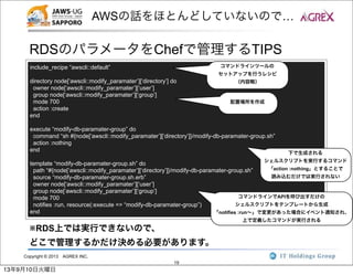 Copyright © 2013 AGREX INC.
19
AWSの話をほとんどしていないので…
RDSのパラメータをChefで管理するTIPS
include_recipe “awscli::default”
directory node[‘awscli::modify_paramater’][‘directory’] do
owner node[‘awscli::modify_paramater’][‘user’]
group node[‘awscli::modify_paramater’][‘group’]
mode 700
action :create
end
execute “modify-db-paramater-group” do
command “sh #{node[‘awscli::modify_paramater’][‘directory’]}/modify-db-paramater-group.sh”
action :nothing
end
template “modify-db-paramater-group.sh” do
path “#{node[‘awscli::modify_paramater’][‘directory’]}/modify-db-paramater-group.sh”
source “modify-db-paramater-group.sh.erb”
owner node[‘awscli::modify_paramater’][‘user’]
group node[‘awscli::modify_paramater’][‘group’]
mode 700
notifies :run, resource(:execute => “modify-db-paramater-group”)
end
コマンドラインツールの
セットアップを行うレシピ
（内容略）
配置場所を作成
下で生成される
シェルスクリプトを実行するコマンド
「action :nothing」とすることで
読み込むだけでは実行されない
コマンドラインでAPIを呼び出すだけの
シェルスクリプトをテンプレートから生成
「notifies :run∼」で変更があった場合にイベント通知され、
上で定義したコマンドが実行される
※RDS上では実行できないので、
どこで管理するかだけ決める必要があります。
13年9月10日火曜日
 