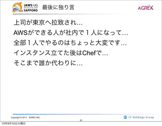 Copyright © 2013 AGREX INC.
20
最後に独り言
上司が東京へ拉致され…
AWSができる人が社内で１人になって…
全部１人でやるのはちょっと大変です…
インスタンス立てた後はChefで…
そこまで誰か代わりに…
13年9月10日火曜日
 