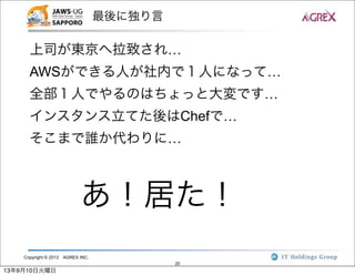 Copyright © 2013 AGREX INC.
20
最後に独り言
上司が東京へ拉致され…
AWSができる人が社内で１人になって…
全部１人でやるのはちょっと大変です…
インスタンス立てた後はChefで…
そこまで誰か代わりに…
あ！居た！
13年9月10日火曜日
 