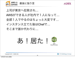 Copyright © 2013 AGREX INC.
20
最後に独り言
上司が東京へ拉致され…
AWSができる人が社内で１人になって…
全部１人でやるのはちょっと大変です…
インスタンス立てた後はChefで…
そこまで誰か代わりに…
あ！居た！ AWS
CloudFormation
13年9月10日火曜日
 