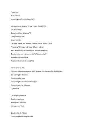 Cloud Trail
Trust advisor
Amazon Virtual Private Cloud (VPC)
Introduction to Amazon Virtual Private Cloud (VPC)
VPC Advantages
Default and Non-default VPC
Components of VPC
Direct Connect
Describe, create, and manage Amazon Virtual Private Cloud
Amazon VPC, Private Subnet, and Public Subnet
AWS Networking, Security Groups, and Network ACLs
Configuration and management of VPN connectivity
Subnet and Subnet Mask
Relational Database Service (RDS)
Introduction to RDS
Different database services of AWS: Amazon RDS, Dynamo DB, Redshift etc.
Configuring the database
Configuring backups
Configuring the maintenance windows
Connecting to the database
Dynamo DB
Creating a dynamo dB
Configuring alarms
Adding data manually
Management Tools
Cloud watch dashboard
Configuring Monitoring services
 