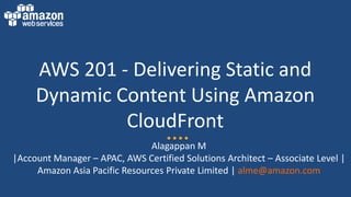 AWS 201 - Delivering Static and
Dynamic Content Using Amazon
CloudFront
Alagappan M
|Account Manager – APAC, AWS Certified Solutions Architect – Associate Level |
Amazon Asia Pacific Resources Private Limited | alme@amazon.com
 