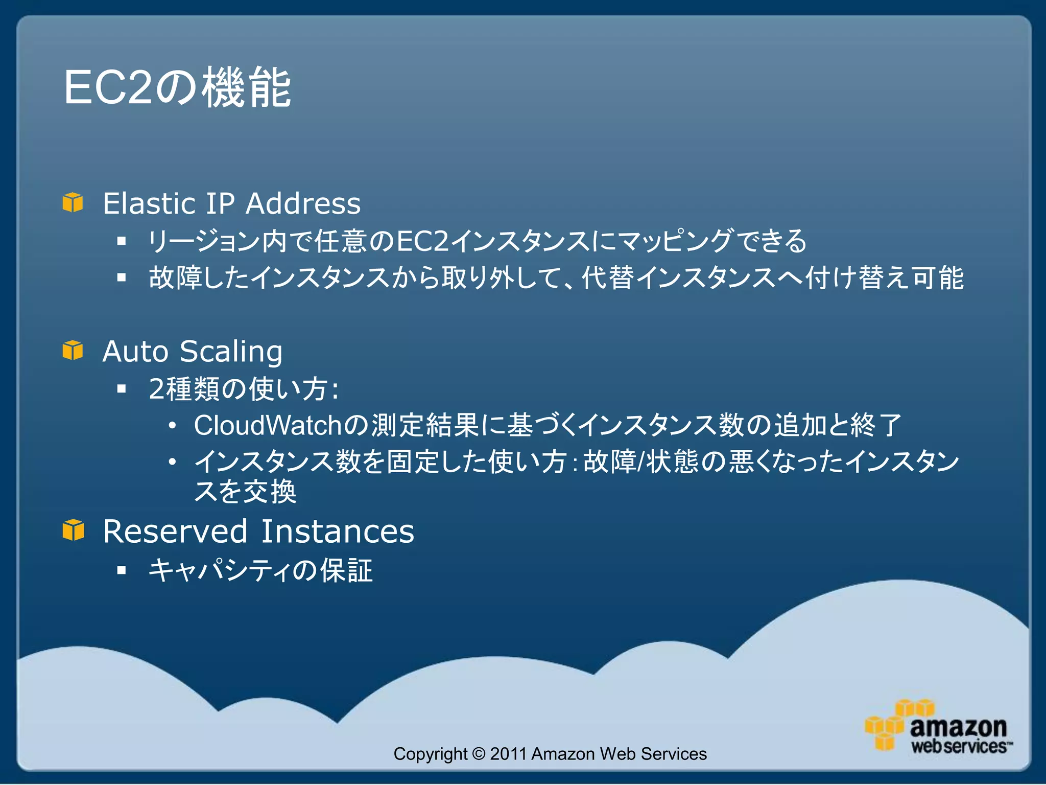 EC2の機能

 Elastic IP Address
  リージョン内で任意のEC2インスタンスにマッピングできる
  故障したインスタンスから取り外して、代替インスタンスへ付け替え可能

 Auto Scaling
  2種類の使い方:
    • CloudWatchの測定結果に基づくインスタンス数の追加と終了
    • インスタンス数を固定した使い方：故障/状態の悪くなったインスタン
      スを交換
 Reserved Instances
  キャパシティの保証




                      Copyright © 2011 Amazon Web Services
 