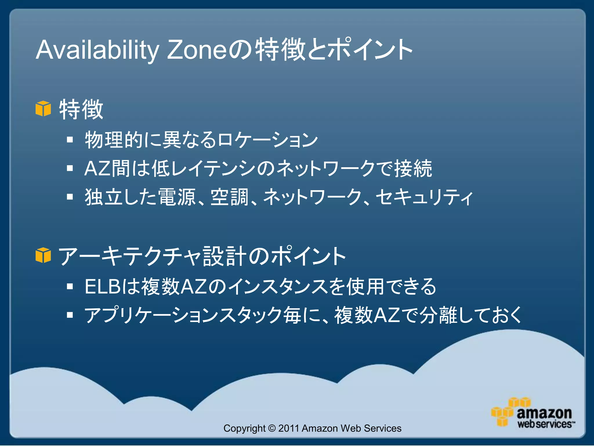 Availability Zoneの特徴とポイント

 特徴
  物理的に異なるロケーション
  AZ間は低レイテンシのネットワークで接続
  独立した電源、空調、ネットワーク、セキュリティ


 アーキテクチャ設計のポイント
  ELBは複数AZのインスタンスを使用できる
  アプリケーションスタック毎に、複数AZで分離しておく




            Copyright © 2011 Amazon Web Services
 