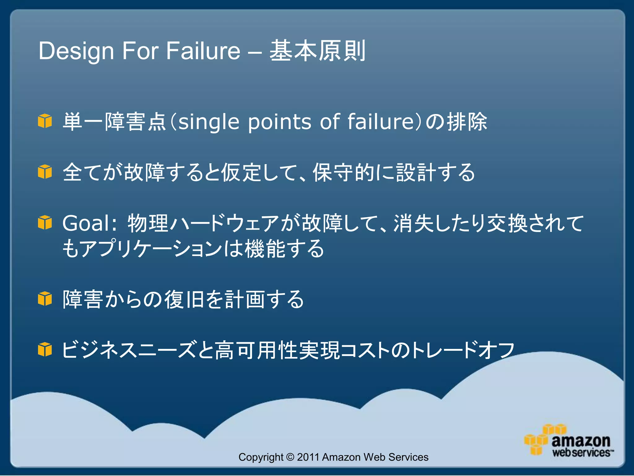Design For Failure – 基本原則

 単一障害点（single points of failure）の排除

 全てが故障すると仮定して、保守的に設計する

 Goal: 物理ハードウェアが故障して、消失したり交換されて
 もアプリケーションは機能する

 障害からの復旧を計画する

 ビジネスニーズと高可用性実現コストのトレードオフ



               Copyright © 2011 Amazon Web Services
 