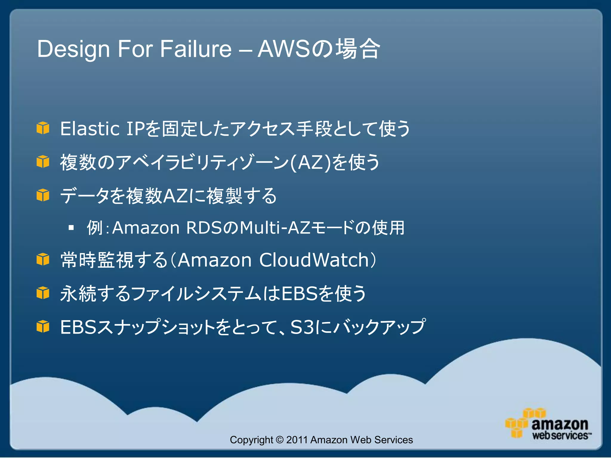Design For Failure – AWSの場合


 Elastic IPを固定したアクセス手段として使う
 複数のアベイラビリティゾーン(AZ)を使う
 データを複数AZに複製する
   例：Amazon RDSのMulti-AZモードの使用
 常時監視する（Amazon CloudWatch）
 永続するファイルシステムはEBSを使う
 EBSスナップショットをとって、S3にバックアップ




               Copyright © 2011 Amazon Web Services
 