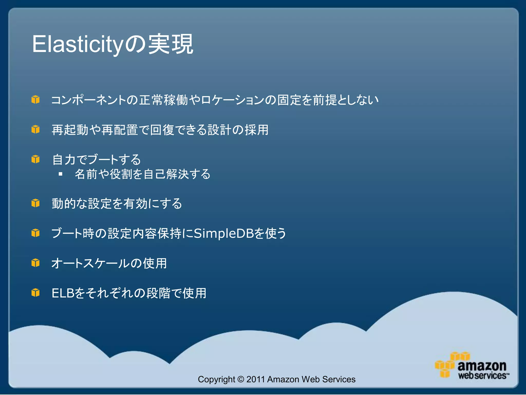 Elasticityの実現

 コンポーネントの正常稼働やロケーションの固定を前提としない

 再起動や再配置で回復できる設計の採用

 自力でブートする
   名前や役割を自己解決する

 動的な設定を有効にする

 ブート時の設定内容保持にSimpleDBを使う

 オートスケールの使用

 ELBをそれぞれの段階で使用




                Copyright © 2011 Amazon Web Services
 