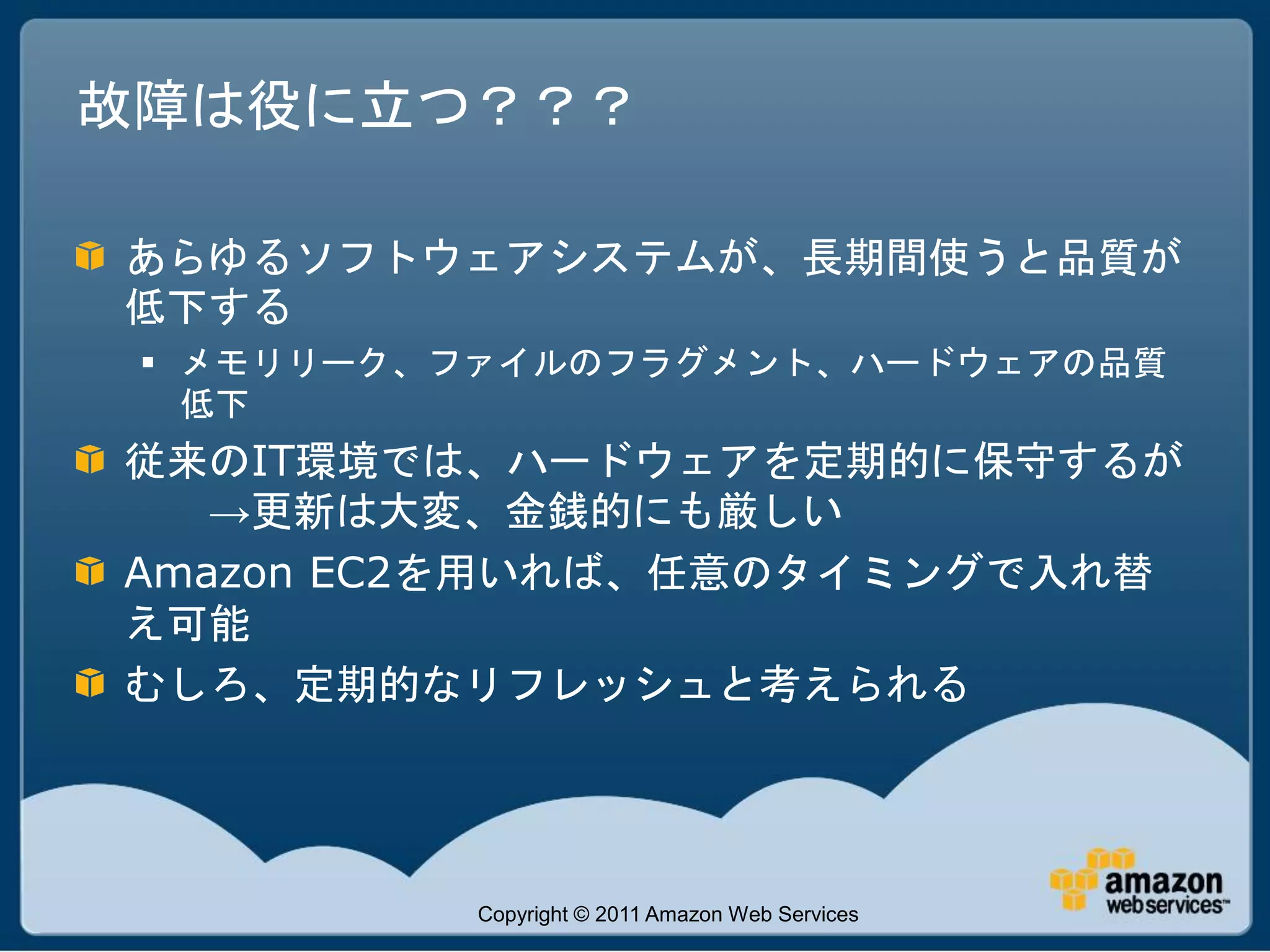 故障は役に立つ？？？

あらゆるソフトウェアシステムが、長期間使うと品質が
低下する
  メモリリーク、ファイルのフラグメント、ハードウェアの品質
   低下
従来のIT環境では、ハードウェアを定期的に保守するが
   →更新は大変、金銭的にも厳しい
Amazon EC2を用いれば、任意のタイミングで入れ替
え可能
むしろ、定期的なリフレッシュと考えられる




          Copyright © 2011 Amazon Web Services
 