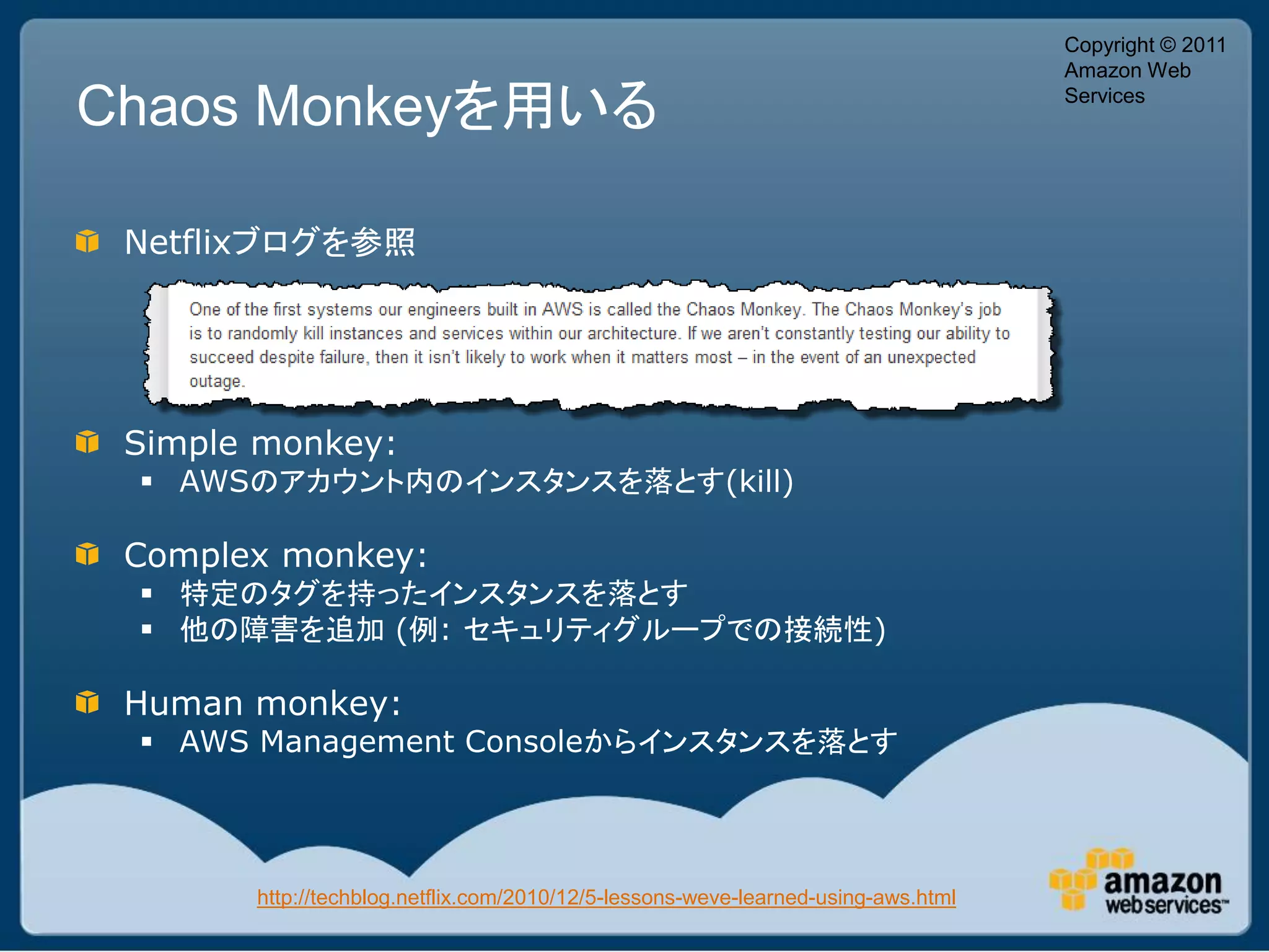 Copyright © 2011
                                                                                   Amazon Web

Chaos Monkeyを用いる                                                                   Services




 Netflixブログを参照




 Simple monkey:
  AWSのアカウント内のインスタンスを落とす(kill)

 Complex monkey:
  特定のタグを持ったインスタンスを落とす
  他の障害を追加 (例: セキュリティグループでの接続性)

 Human monkey:
  AWS Management Consoleからインスタンスを落とす




       http://techblog.netflix.com/2010/12/5-lessons-weve-learned-using-aws.html
 