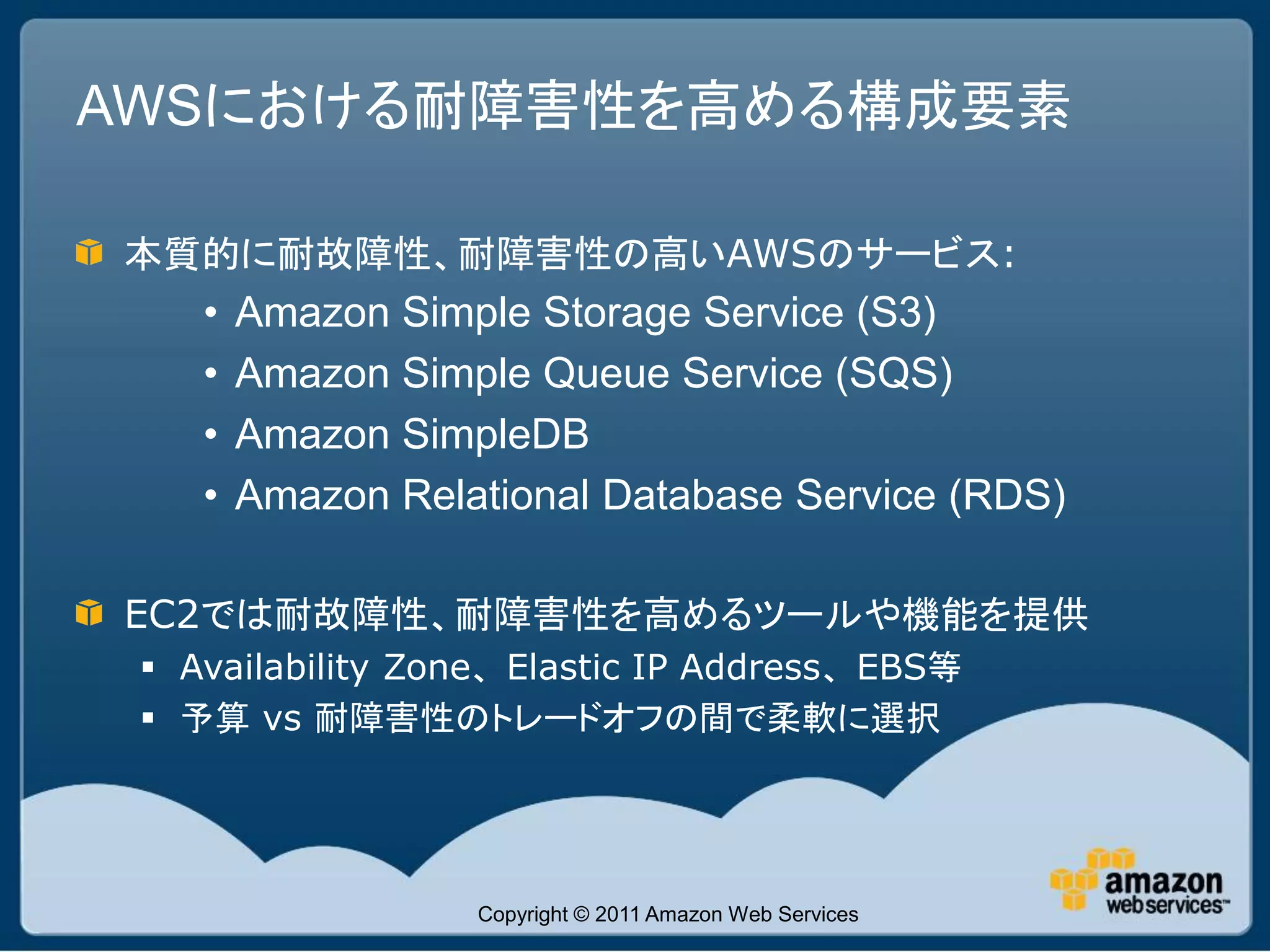 AWSにおける耐障害性を高める構成要素

本質的に耐故障性、耐障害性の高いAWSのサービス:
    •   Amazon Simple Storage Service (S3)
    •   Amazon Simple Queue Service (SQS)
    •   Amazon SimpleDB
    •   Amazon Relational Database Service (RDS)

EC2では耐故障性、耐障害性を高めるツールや機能を提供
  Availability Zone、Elastic IP Address、EBS等
  予算 vs 耐障害性のトレードオフの間で柔軟に選択




                   Copyright © 2011 Amazon Web Services
 