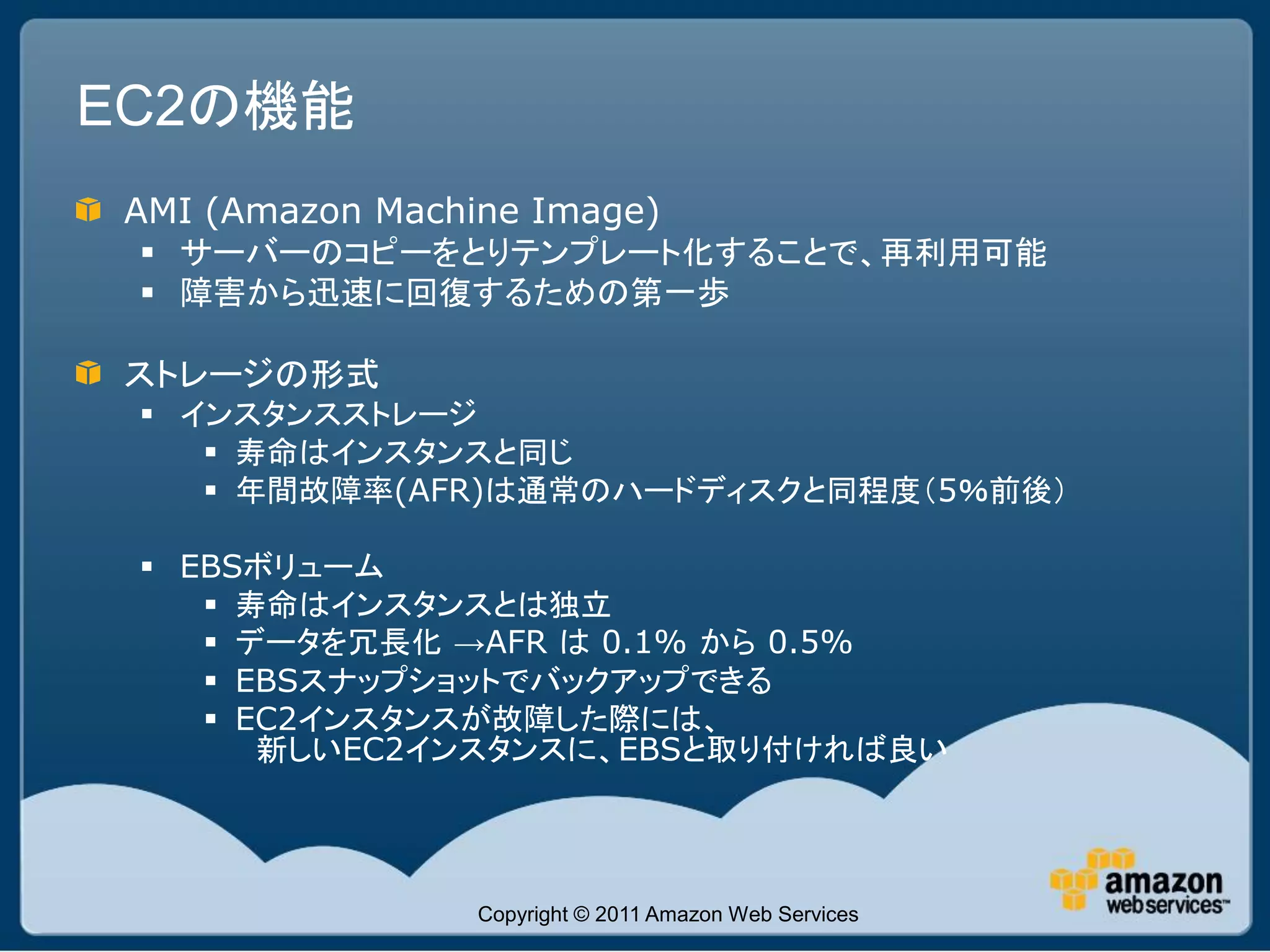 EC2の機能
 AMI (Amazon Machine Image)
  サーバーのコピーをとりテンプレート化することで、再利用可能
  障害から迅速に回復するための第一歩

 ストレージの形式
  インスタンスストレージ
     寿命はインスタンスと同じ
     年間故障率(AFR)は通常のハードディスクと同程度（5％前後）

  EBSボリューム
     寿命はインスタンスとは独立
     データを冗長化 →AFR は 0.1% から 0.5%
     EBSスナップショットでバックアップできる
     EC2インスタンスが故障した際には、
       新しいEC2インスタンスに、EBSと取り付ければ良い




                  Copyright © 2011 Amazon Web Services
 
