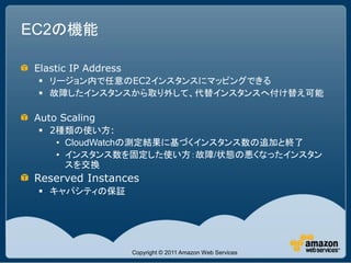 EC2の機能

 Elastic IP Address
  リージョン内で任意のEC2インスタンスにマッピングできる
  故障したインスタンスから取り外して、代替インスタンスへ付け替え可能

 Auto Scaling
  2種類の使い方:
    • CloudWatchの測定結果に基づくインスタンス数の追加と終了
    • インスタンス数を固定した使い方：故障/状態の悪くなったインスタン
      スを交換
 Reserved Instances
  キャパシティの保証




                      Copyright © 2011 Amazon Web Services
 