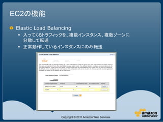 EC2の機能
 Elastic Load Balancing
  入ってくるトラフィックを、複数インスタンス、複数ゾーンに
   分散して転送
  正常動作しているインスタンスにのみ転送




                   Copyright © 2011 Amazon Web Services
 