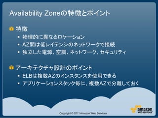 Availability Zoneの特徴とポイント

 特徴
  物理的に異なるロケーション
  AZ間は低レイテンシのネットワークで接続
  独立した電源、空調、ネットワーク、セキュリティ


 アーキテクチャ設計のポイント
  ELBは複数AZのインスタンスを使用できる
  アプリケーションスタック毎に、複数AZで分離しておく




            Copyright © 2011 Amazon Web Services
 