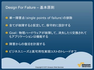 Design For Failure – 基本原則

 単一障害点（single points of failure）の排除

 全てが故障すると仮定して、保守的に設計する

 Goal: 物理ハードウェアが故障して、消失したり交換されて
 もアプリケーションは機能する

 障害からの復旧を計画する

 ビジネスニーズと高可用性実現コストのトレードオフ



               Copyright © 2011 Amazon Web Services
 