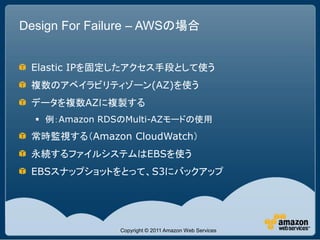Design For Failure – AWSの場合


 Elastic IPを固定したアクセス手段として使う
 複数のアベイラビリティゾーン(AZ)を使う
 データを複数AZに複製する
   例：Amazon RDSのMulti-AZモードの使用
 常時監視する（Amazon CloudWatch）
 永続するファイルシステムはEBSを使う
 EBSスナップショットをとって、S3にバックアップ




               Copyright © 2011 Amazon Web Services
 