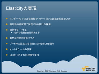 Elasticityの実現

 コンポーネントの正常稼働やロケーションの固定を前提としない

 再起動や再配置で回復できる設計の採用

 自力でブートする
   名前や役割を自己解決する

 動的な設定を有効にする

 ブート時の設定内容保持にSimpleDBを使う

 オートスケールの使用

 ELBをそれぞれの段階で使用




                Copyright © 2011 Amazon Web Services
 