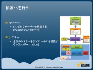 抽象化を行う


サーバー
  レシピからサーバーを構築する
   (PuppetやChefを利用)

システム
  全体のシステムをテンプレートから構築す
   る (CloudFormation)




             Copyright © 2011 Amazon Web Services
 