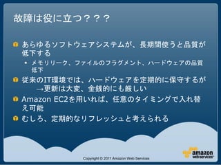 故障は役に立つ？？？

あらゆるソフトウェアシステムが、長期間使うと品質が
低下する
  メモリリーク、ファイルのフラグメント、ハードウェアの品質
   低下
従来のIT環境では、ハードウェアを定期的に保守するが
   →更新は大変、金銭的にも厳しい
Amazon EC2を用いれば、任意のタイミングで入れ替
え可能
むしろ、定期的なリフレッシュと考えられる




          Copyright © 2011 Amazon Web Services
 