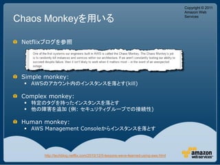 Copyright © 2011
                                                                                   Amazon Web

Chaos Monkeyを用いる                                                                   Services




 Netflixブログを参照




 Simple monkey:
  AWSのアカウント内のインスタンスを落とす(kill)

 Complex monkey:
  特定のタグを持ったインスタンスを落とす
  他の障害を追加 (例: セキュリティグループでの接続性)

 Human monkey:
  AWS Management Consoleからインスタンスを落とす




       http://techblog.netflix.com/2010/12/5-lessons-weve-learned-using-aws.html
 