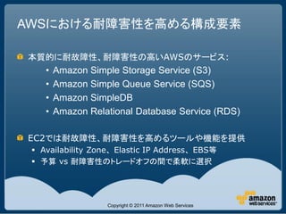 AWSにおける耐障害性を高める構成要素

本質的に耐故障性、耐障害性の高いAWSのサービス:
    •   Amazon Simple Storage Service (S3)
    •   Amazon Simple Queue Service (SQS)
    •   Amazon SimpleDB
    •   Amazon Relational Database Service (RDS)

EC2では耐故障性、耐障害性を高めるツールや機能を提供
  Availability Zone、Elastic IP Address、EBS等
  予算 vs 耐障害性のトレードオフの間で柔軟に選択




                   Copyright © 2011 Amazon Web Services
 