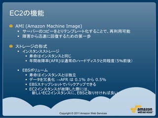 EC2の機能
 AMI (Amazon Machine Image)
  サーバーのコピーをとりテンプレート化することで、再利用可能
  障害から迅速に回復するための第一歩

 ストレージの形式
  インスタンスストレージ
     寿命はインスタンスと同じ
     年間故障率(AFR)は通常のハードディスクと同程度（5％前後）

  EBSボリューム
     寿命はインスタンスとは独立
     データを冗長化 →AFR は 0.1% から 0.5%
     EBSスナップショットでバックアップできる
     EC2インスタンスが故障した際には、
       新しいEC2インスタンスに、EBSと取り付ければ良い




                  Copyright © 2011 Amazon Web Services
 