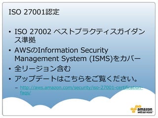 Security
“OF”
the Cloud
Security “OF” the Cloud
業界における認定と独立したサードパーティによる証明を取
得します
AWS のセキュリティと統制に関する情報をホワイトペーパー
およびウェブサイトコンテンツで公表します
NDA に従いAWS のお客様に証明書、レポートなどの文書を
直接提供します
AWSは、お客様が使用するAWS サービスに関連した
統制、 およびそれらの統制がどのように検証されて
いるかをお客様にご理解頂くことを支援致します。
 