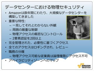 • Distributed Denial of Service (DDoS)対策
• 中間者攻撃対策
• IPなりすまし対策
• 許可されていないポートスキャニング対策
– AWSサービス利用規約違反に該当
– 検出され、停止され、ブロックされる
• パケットの盗聴対策
– プロミスキャスモードは不許可
– ハイパーバイザ―レベルで防御
ネットワークセキュリティ
AWSコンプライアンス http://aws.amazon.com/jp/compliance/
リスクとコンプライアンスホワイトペーパー http://d0.awsstatic.com/whitepapers/International/jp/AWS_Risk_Compliance_Whitepaper_Aug_2015.pdf
 