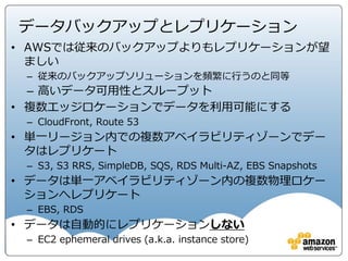 • 従業員の雇用
– 雇用前審査の一環として適用法令が認める範囲での犯罪歴の確認
– Amazonリーガルによる機密保持契約書の管理
– 従業員はアクセス権を付与される前に機密保持契約書に署名
– 入社時研修の一環として利用規定及びAmazon業務行動倫理規定
への同意
従業員・アカウントの管理
• アカウント管理
• 人事管理システムのプロセスの一環として、一意のユーザー IDを作成
• 最小権限の適用。最小権限を越えるアクセスには適切な認証。
• 少なくとも四半期ごとのアカウントの確認
• 90日間アクティビティがないアカウントの自動的無効化
• 従業員の記録が人事システムから削除されると、アクセス権も自動的に削除
AWSコンプライアンス http://aws.amazon.com/jp/compliance/
リスクとコンプライアンスホワイトペーパー http://d0.awsstatic.com/whitepapers/International/jp/AWS_Risk_Compliance_Whitepaper_Aug_2015.pdf
 