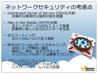 コンプライアンス情報の使いどころ
29
• AWS利用者のセキュリティ評価、チェックシートの回答等に利用
• AWSの内部に関する統制状況は基本的にホワイトペーパーや、SOC1/2・PCI等のNDA
ベースで提供している情報から評価
• 公開されている情報で直接的に確認項目に回答されていないものも、提供されている情
報によりリスクを評価いただくことで問題がないかどうか検討
• または、多層的なコントロールを考えることでその確認項目に関するリスクを許容でき
るものにできるか検討
• それでも許容できないリスクが残る場合はAWSにご相談を
 