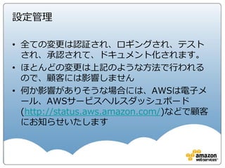 リスクとコンプライアンス ホワイトペーパー
• AWS のお客様が IT 環境をサポートする既存の統制フレームワークに AWS を統合する際
に役立つ情報を提供
• AWS の統制の評価に関する基本的なアプローチについて説明し、統制環境の統合の際に
役立つ情報
• 内容
• リスクとコンプライアンスの概要
• AWS統制の評価と統合
• AWSリスク及びコンプライアンスプログラム
• AWS の報告、認定、およびサードパーティによる証明
• コンプライアンスに関するよくある質問と AWS
• AWS へのお問い合わせ
• 付録 A: CSA Consensus Assessments Initiative Questionnaire v1.1
• 付録 B: 米国映画協会（MPAA）コンテンツセキュリティモデルに対する AWS の準拠状況
• 付録 C: オーストラリア信号局 (ASD) のクラウドコンピューティングに関するセキュリティ上の考慮事項への
AWS の準拠
• 付録 C: 用語集
これらの章に書かれている内容が
AWSでどのような統制があるか、
どのような運用をしているかの主要
な情報源になります。
 