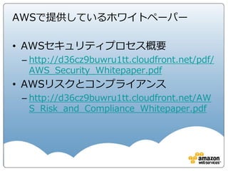 ネットワークセキュリティ
Private Subnet
172.16.0.0/24
Public Subnet
172.16.1.0/24
CIDR : 172.16.0.0/16 CIDR : 10.0.0.0/8
Subnet
10.0.0.0/24
NACL NACL
SG SG
社内システム
IPSec VPN or
専用線
インターネット
CGWVGW
VPC
Peering
• お客様専用の仮想ネットワークを構築可能
• サブネットとルーティングによるセグメンテーション
• 組み込まれたFirewall機能の利用。商用製品の利用も可能
• オンプレ環境とのVPN・専用線接続
• 他VPCとPeering接続機能
 
