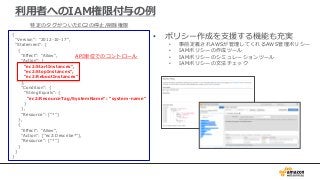 • ポリシー作成を支援する機能も充実
• 事前定義されAWSが管理してくれるAWS管理ポリシー
• IAMポリシーの作成ツール
• IAMポリシーのシミュレーションツール
• IAMポリシーの文法チェック
利用者へのIAM権限付与の例
{
"Version": "2012-10-17",
"Statement": [
{
"Effect": "Allow",
"Action": [
"ec2:StartInstances",
"ec2:StopInstances",
"ec2:RebootInstances"
],
"Condition": {
"StringEquals": {
"ec2:ResourceTag/SystemName": “system-name"
}
},
"Resource": ["*"]
},
{
"Effect": "Allow",
"Action": ["ec2:Describe*"],
"Resource": ["*"]
}
]
}
特定のタグがついたEC2の停止/削除権限
API単位でのコントロール
 