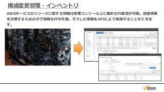 構成変更管理・インベントリ
AWSサービスのリソースに関する情報は管理コンソール上に集約され確認が可能。資産情報
を分類するためのタグ情報も付与可能。そうした情報をAPIにより取得することもできま
す。
 
