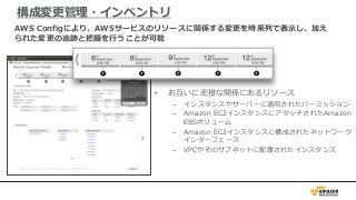 構成変更管理・インベントリ
• お互いに密接な関係にあるリソース
– インスタンスやサーバーに適用されたパーミッション
– Amazon EC2インスタンスにアタッチされたAmazon
EBSボリューム
– Amazon EC2インスタンスに構成されたネットワーク
インターフェース
– VPCやそのサブネットに配置されたインスタンス
AWS Configにより、AWSサービスのリソースに関係する変更を時系列で表示し、加え
られた変更の追跡と把握を行うことが可能
 