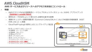AWS CloudHSM
• 特徴
– AWSクラウド内のお客様専用ハードウェアセキュリティモジュール（HSM）アプライアンス
（SafeNet LunaSA7000）
– 暗号化キーやHSMによって実行される暗号化操作を管理
– 情報セキュリティ国際評価基準（Common Criteria EAL4+）および米国政府規制基準（NIST
FIPS 140-2）に準拠
– CloudTrailやsyslogの使用によるコンプライアンス監査
AWS サービスおよびリソースへのアクセスを安全にコントロール
AWS
Virtual Private Cloud
CloudHSM VPC
インスタンス
SSL
App
HSM
Client
【サポートされているリージョン】
・米国東部（バージニア北部）
・米国西部（オレゴン）
・米国Govクラウド
・欧州（アイルランド）
・欧州（フランクフルト）
・アジアパシフィック（シドニー）
・アジアパシフィック（東京）
・アジアパシフィック（シンガポール）
 