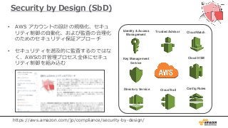 Security by Design (SbD)
• AWS アカウントの設計の規格化、セキュ
リティ制御の自動化、および監査の合理化
のためのセキュリティ保証アプローチ
• セキュリティを遡及的に監査するのではな
く、AWSのIT管理プロセス全体にセキュ
リティ制御を組み込む
Identity & Access
Management
CloudTrail
CloudWatch
Config Rules
Trusted Advisor
Cloud HSMKey Management
Service
Directory Service
https://aws.amazon.com/jp/compliance/security-by-design/
 